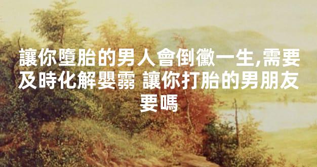 讓你墮胎的男人會倒黴一生,需要及時化解嬰霛 讓你打胎的男朋友要嗎
